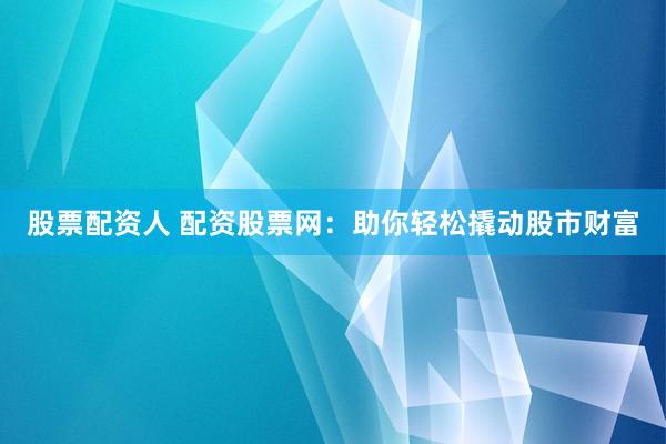 股票配资人 配资股票网：助你轻松撬动股市财富