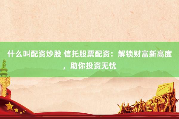 什么叫配资炒股 信托股票配资：解锁财富新高度，助你投资无忧