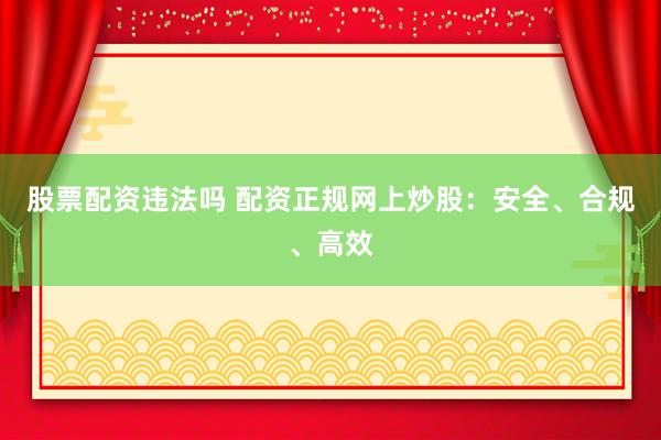 股票配资违法吗 配资正规网上炒股：安全、合规、高效